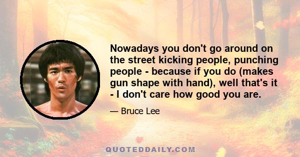 Nowadays you don't go around on the street kicking people, punching people - because if you do (makes gun shape with hand), well that's it - I don't care how good you are.