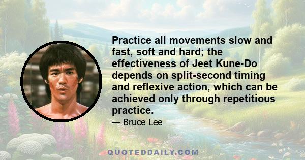 Practice all movements slow and fast, soft and hard; the effectiveness of Jeet Kune-Do depends on split-second timing and reflexive action, which can be achieved only through repetitious practice.