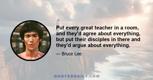 Put every great teacher in a room, and they'd agree about everything, but put their disciples in there and they'd argue about everything.