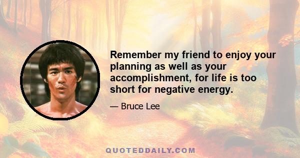 Remember my friend to enjoy your planning as well as your accomplishment, for life is too short for negative energy.