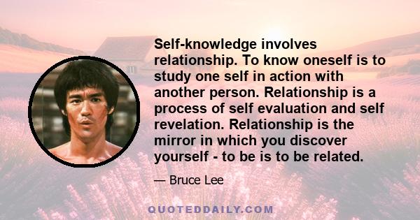 Self-knowledge involves relationship. To know oneself is to study one self in action with another person. Relationship is a process of self evaluation and self revelation. Relationship is the mirror in which you