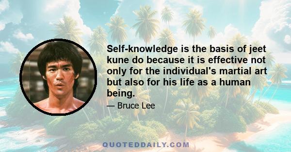 Self-knowledge is the basis of jeet kune do because it is effective not only for the individual's martial art but also for his life as a human being.