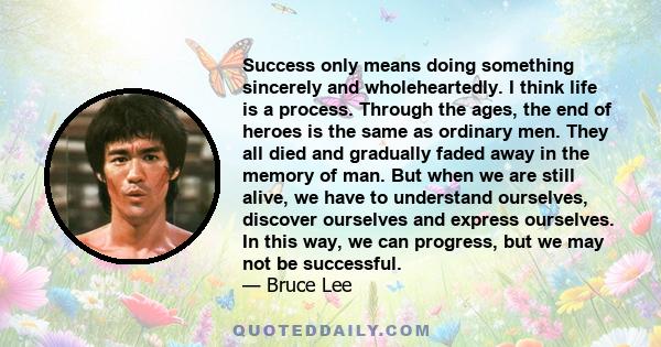 Success only means doing something sincerely and wholeheartedly. I think life is a process. Through the ages, the end of heroes is the same as ordinary men. They all died and gradually faded away in the memory of man.