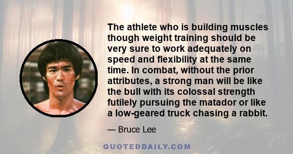 The athlete who is building muscles though weight training should be very sure to work adequately on speed and flexibility at the same time. In combat, without the prior attributes, a strong man will be like the bull