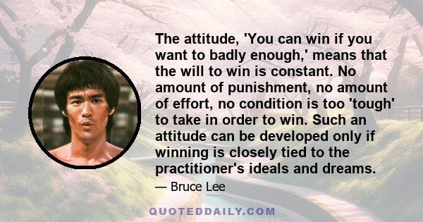 The attitude, 'You can win if you want to badly enough,' means that the will to win is constant. No amount of punishment, no amount of effort, no condition is too 'tough' to take in order to win. Such an attitude can be 