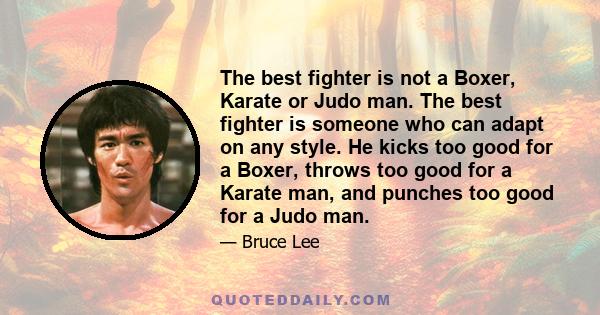 The best fighter is not a Boxer, Karate or Judo man. The best fighter is someone who can adapt on any style. He kicks too good for a Boxer, throws too good for a Karate man, and punches too good for a Judo man.