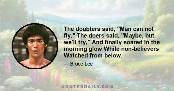 The doubters said, Man can not fly, The doers said, Maybe, but we'll try, And finally soared In the morning glow While non-believers Watched from below.