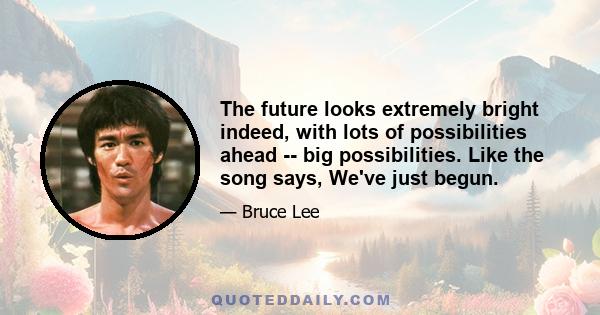 The future looks extremely bright indeed, with lots of possibilities ahead -- big possibilities. Like the song says, We've just begun.