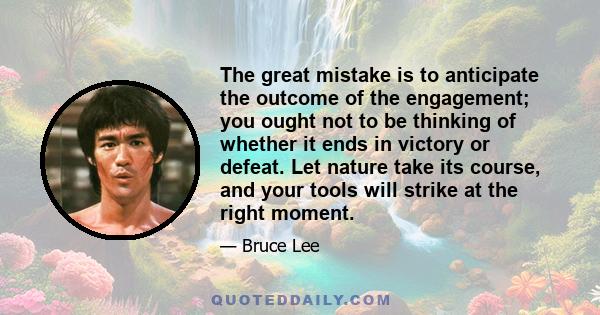 The great mistake is to anticipate the outcome of the engagement; you ought not to be thinking of whether it ends in victory or defeat. Let nature take its course, and your tools will strike at the right moment.