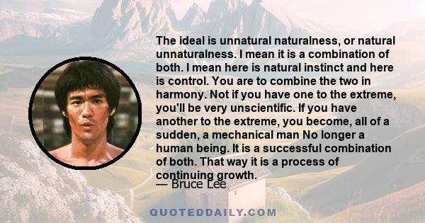 The ideal is unnatural naturalness, or natural unnaturalness. I mean it is a combination of both. I mean here is natural instinct and here is control. You are to combine the two in harmony. Not if you have one to the