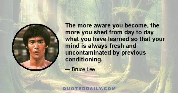 The more aware you become, the more you shed from day to day what you have learned so that your mind is always fresh and uncontaminated by previous conditioning.