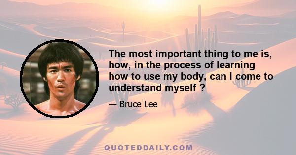 The most important thing to me is, how, in the process of learning how to use my body, can I come to understand myself ?