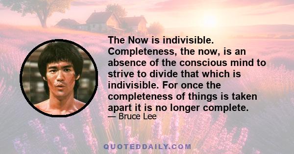 The Now is indivisible. Completeness, the now, is an absence of the conscious mind to strive to divide that which is indivisible. For once the completeness of things is taken apart it is no longer complete.