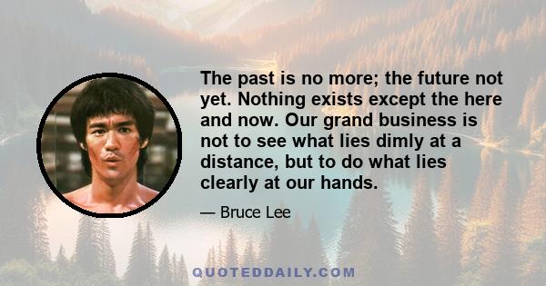 The past is no more; the future not yet. Nothing exists except the here and now. Our grand business is not to see what lies dimly at a distance, but to do what lies clearly at our hands.