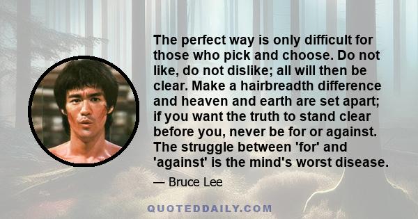 The perfect way is only difficult for those who pick and choose. Do not like, do not dislike; all will then be clear. Make a hairbreadth difference and heaven and earth are set apart; if you want the truth to stand