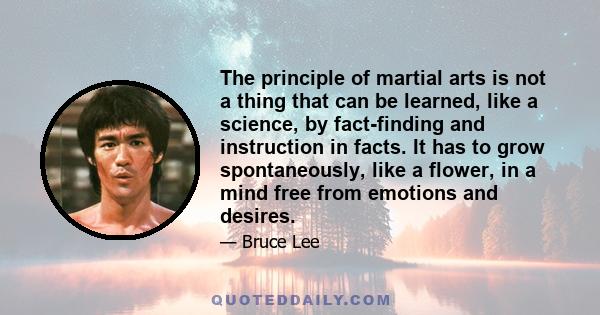 The principle of martial arts is not a thing that can be learned, like a science, by fact-finding and instruction in facts. It has to grow spontaneously, like a flower, in a mind free from emotions and desires.