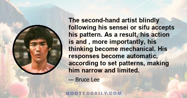 The second-hand artist blindly following his sensei or sifu accepts his pattern. As a result, his action is and , more importantly, his thinking become mechanical. His responses become automatic, according to set