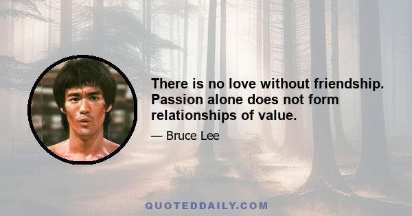 There is no love without friendship. Passion alone does not form relationships of value.