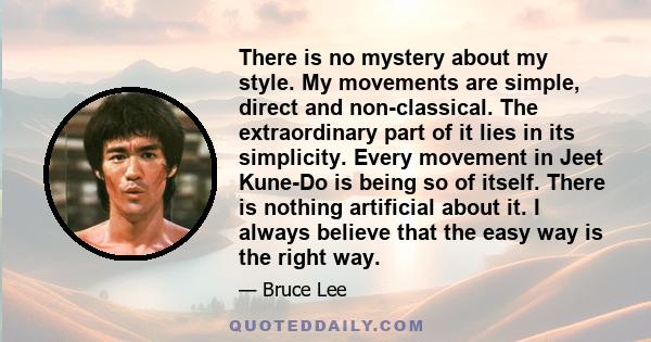 There is no mystery about my style. My movements are simple, direct and non-classical. The extraordinary part of it lies in its simplicity. Every movement in Jeet Kune-Do is being so of itself. There is nothing