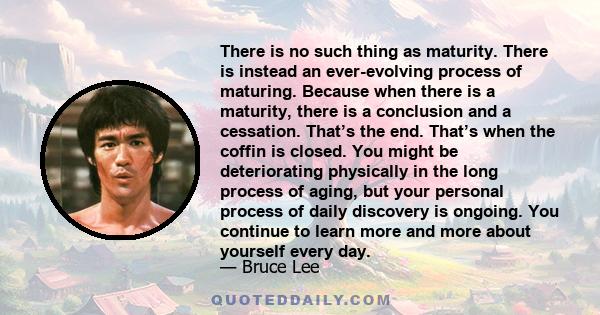 There is no such thing as maturity. There is instead an ever-evolving process of maturing. Because when there is a maturity, there is a conclusion and a cessation. That’s the end. That’s when the coffin is closed. You