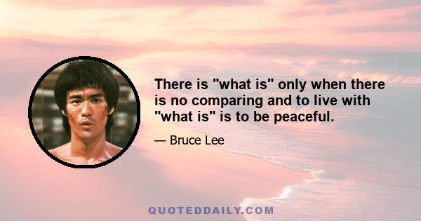 There is what is only when there is no comparing and to live with what is is to be peaceful.