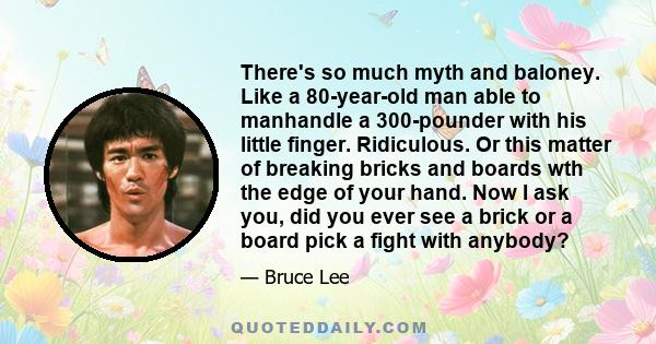 There's so much myth and baloney. Like a 80-year-old man able to manhandle a 300-pounder with his little finger. Ridiculous. Or this matter of breaking bricks and boards wth the edge of your hand. Now I ask you, did you 