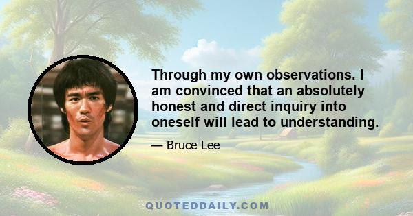 Through my own observations. I am convinced that an absolutely honest and direct inquiry into oneself will lead to understanding.