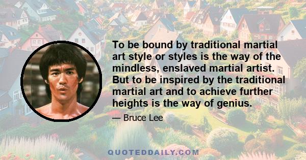 To be bound by traditional martial art style or styles is the way of the mindless, enslaved martial artist. But to be inspired by the traditional martial art and to achieve further heights is the way of genius.