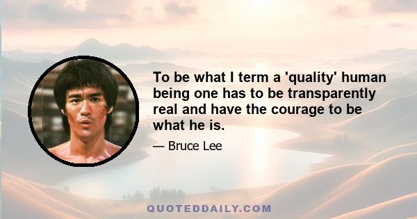 To be what I term a 'quality' human being one has to be transparently real and have the courage to be what he is.