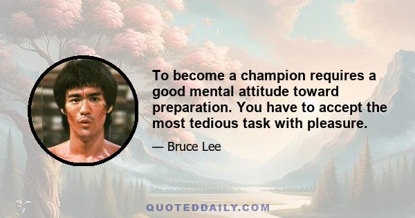 To become a champion requires a good mental attitude toward preparation. You have to accept the most tedious task with pleasure.