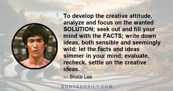 To develop the creative attitude, analyze and focus on the wanted SOLUTION; seek out and fill your mind with the FACTS; write down ideas, both sensible and seemingly wild; let the facts and ideas simmer in your mind;