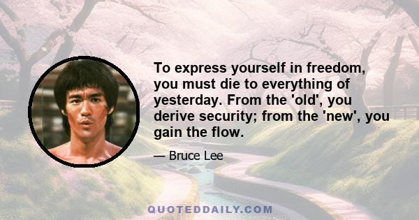 To express yourself in freedom, you must die to everything of yesterday. From the 'old', you derive security; from the 'new', you gain the flow.