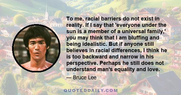 To me, racial barriers do not exist in reality. If I say that 'everyone under the sun is a member of a universal family,' you may think that I am bluffing and being idealistic. But if anyone still believes in racial