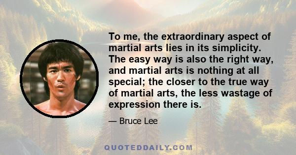 To me, the extraordinary aspect of martial arts lies in its simplicity. The easy way is also the right way, and martial arts is nothing at all special; the closer to the true way of martial arts, the less wastage of