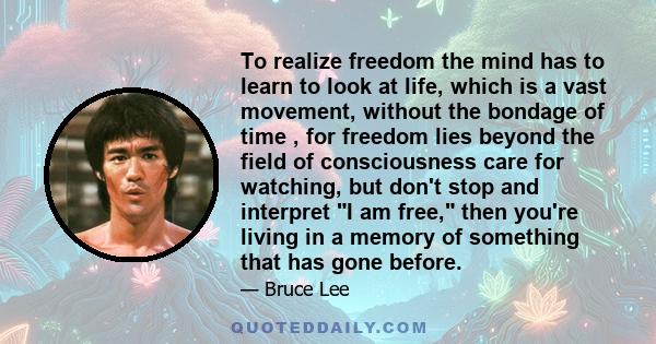 To realize freedom the mind has to learn to look at life, which is a vast movement, without the bondage of time , for freedom lies beyond the field of consciousness care for watching, but don't stop and interpret I am