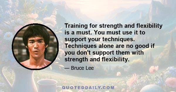 Training for strength and flexibility is a must. You must use it to support your techniques. Techniques alone are no good if you don't support them with strength and flexibility.