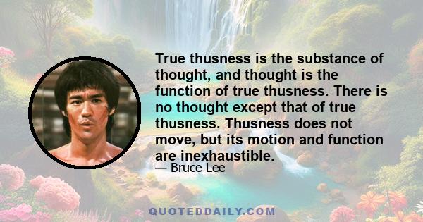 True thusness is the substance of thought, and thought is the function of true thusness. There is no thought except that of true thusness. Thusness does not move, but its motion and function are inexhaustible.