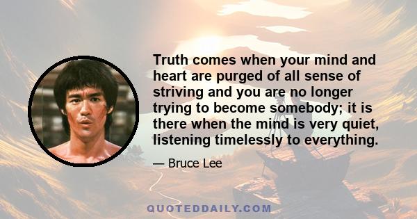 Truth comes when your mind and heart are purged of all sense of striving and you are no longer trying to become somebody; it is there when the mind is very quiet, listening timelessly to everything.