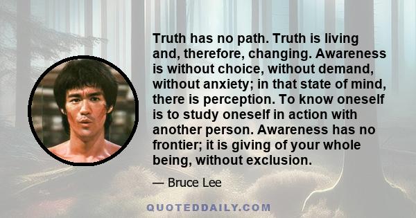 Truth has no path. Truth is living and, therefore, changing. Awareness is without choice, without demand, without anxiety; in that state of mind, there is perception. To know oneself is to study oneself in action with