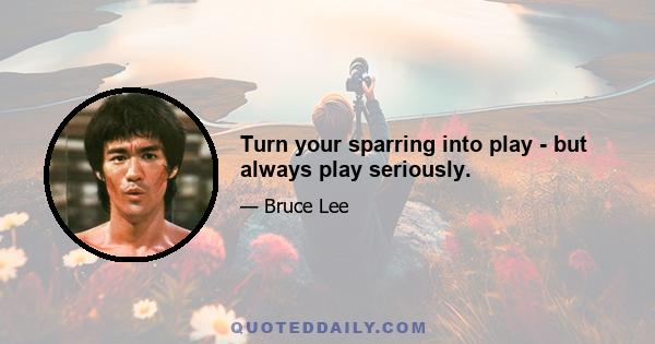 Turn your sparring into play - but always play seriously.