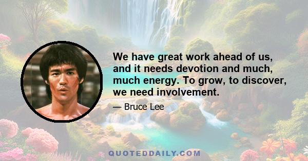 We have great work ahead of us, and it needs devotion and much, much energy. To grow, to discover, we need involvement.