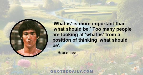 'What is' is more important than 'what should be.' Too many people are looking at 'what is' from a position of thinking 'what should be'.