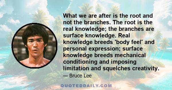 What we are after is the root and not the branches. The root is the real knowledge; the branches are surface knowledge. Real knowledge breeds 'body feel' and personal expression; surface knowledge breeds mechanical