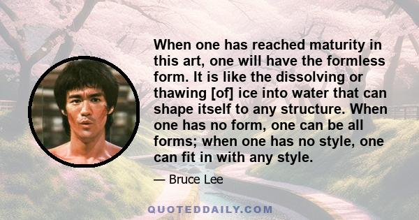 When one has reached maturity in this art, one will have the formless form. It is like the dissolving or thawing [of] ice into water that can shape itself to any structure. When one has no form, one can be all forms;