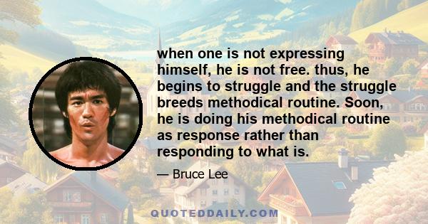 when one is not expressing himself, he is not free. thus, he begins to struggle and the struggle breeds methodical routine. Soon, he is doing his methodical routine as response rather than responding to what is.