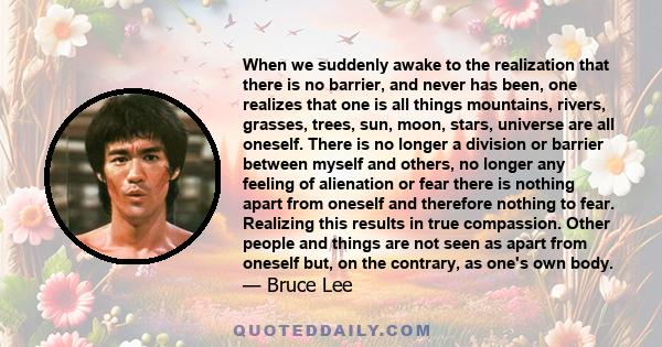 When we suddenly awake to the realization that there is no barrier, and never has been, one realizes that one is all things mountains, rivers, grasses, trees, sun, moon, stars, universe are all oneself. There is no