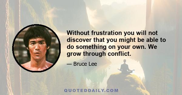 Without frustration you will not discover that you might be able to do something on your own. We grow through conflict.