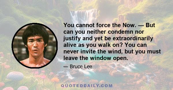 You cannot force the Now. — But can you neither condemn nor justify and yet be extraordinarily alive as you walk on? You can never invite the wind, but you must leave the window open.