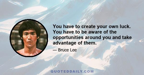 You have to create your own luck. You have to be aware of the opportunities around you and take advantage of them.