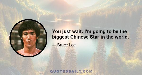 You just wait. I'm going to be the biggest Chinese Star in the world.